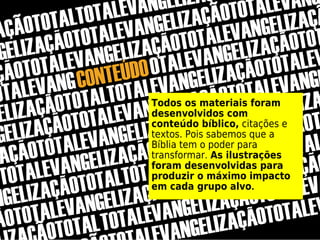 Todos os materiais foram
desenvolvidos com
conteúdo bíblico, citações e
textos. Pois sabemos que a
Bíblia tem o poder para
transformar. As ilustrações
foram desenvolvidas para
produzir o máximo impacto
em cada grupo alvo.
 