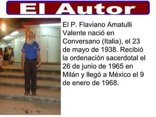 El P. Flaviano Amatulli
Valente nació en
Conversano (Italia), el 23
de mayo de 1938. Recibió
la ordenación sacerdotal el
26 de junio de 1965 en
Milán y llegó a México el 9
de enero de 1968.
 