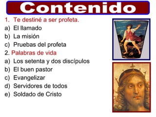 1. Te destiné a ser profeta.
a) El llamado
b) La misión
c) Pruebas del profeta
2. Palabras de vida
a) Los setenta y dos discípulos
b) El buen pastor
c) Evangelizar
d) Servidores de todos
e) Soldado de Cristo
 
