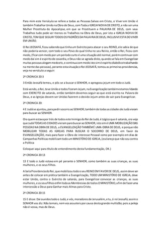 Para mim este Versículo se refere a todas as Pessoas Salvas em Cristo, o Viver em União é
tambémTrabalharUnidonaObra de Deus,comTodaa IGREJA NOIVA DECRISTO,e não seruma
Mulher Prostituta do Apocalipse, em que se Prostituem a PALAVRA DE DEUS, com seus
Trabalhos tudo pode ser menos os Trabalhos na Obra de Deus, por isto a IGREJA NOIVA DE
CRISTO,TEMQUE SEGUIR TODOSOSPADRÕESDA PALAVRADEDEUS,INCLUSIVEESTA DOVIVER
EM UNIÃO.
O Rei JEOSAFÁ,ficousabendoque tinhaum Exércitopara atacar o seu REINO,ele sabia de que
não poderia vencer, com todo o seu Povo do qual tinha no seu Reino, então o Rei, ficou com
medo,(ficarcommedopor umperíodocurto é uma situaçãoaté normal,porémcontinuarcom
medodaí sim é espiritode covardia,e Deusnão se agrada disto,quandose falaem Evangelizar
muitaspessoasalegammedoetc,e continuacommedoistosimé espiritodiabólicotrabalhando
na mente das pessoas),perante estasituaçãooRei JEOSAFÁ,tomouas primeirasprovidencias,
veja no versículo a seguir:
2ª CRONICA 20:3
3 Então Jeosafá temeu, e pôs-se a buscar o SENHOR, e apregoou jejum em todo o Judá.
Está vendo,oRei,teve Uniãoe todosfizeramJejum, naEvangelizaçãotambémestamoslidando
com EXERCITO de satanás, então também devemos seguir ao que está escrito na Palavra de
Deus, e as Igrejas devem ser Unidas fazerem o devido Jejum antes de sair para Evangelizar.
2ª CRONICA 20:
4 E Judáse ajuntou,parapedirsocorroaoSENHOR;tambémde todasascidadesde Judávieram
para buscar ao SENHOR.
Ora quemestavapor trás de todoseste InimigodoRei de Judá,é Lógicoque é satanás,ora veja
que JudáTODASASCIDADESvieramparabuscaraoSENHOR,istosimé UMA MOBILIZAÇÃODAS
PESSOASNA OBRA DE DEUS, a EVANGELIZAÇÃOTAMBÉMÉ UMA OBRA DE DEUS, e porque não
MOBILIZAR TODAS AS IGREJAS PARA BUSCAR O SOCORRO DE DEUS, em favor da
EVANGELIZAÇÃO, mais para fazer a Obra de interesse Pessoal como por exemplo em dias de
CampanhasPolíticasmobilizamtodoumMINISTÉRIODE IGREJA,(esclareçoque nãosoucontra
a Política
Coloquei aqui para título de entendimento desta fundamentação, OK.)
2ª CRONICA 20:13
13 E todo o Judá estava em pé perante o SENHOR, como também as suas crianças, as suas
mulheres, e os seus filhos.
A belaProvidenciadoRei,que mobilizoutodooseuREINOEM FAVORDE DEUS, assimdeve ser
antes de colocar em prática também a Evangelização, TODO UMMINISTÉRIO DE IGREJA, deve
estar Unido, contra o Exército de satanás, para Evangelizar convocar as crianças, as suas
mulheres,e osseusfilhosenfimtodaasMembresiasde todosOMINISTÉRIO,afimde fazeruma
intercessão a Deus para Ganhar mais Almas para Cristo.
2ª CRONICA 20:15
15 E disse:Dai ouvidostodoo Judá,e vós,moradoresde Jerusalém, e tu,ó rei Jeosafá;assimo
SENHOR vos diz:Não temais,nemvosassusteispor causa desta grande multidão;poisa peleja
não é vossa, mas de Deus.
 