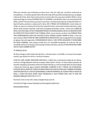 Olha que consolo, que confiança em Deus teve o Rei de Judá, por isto Deus realmente se
compadeceu,e resolveuajudartodooReinode Judá,Olhaquebeloexemploparaque asIgrejas
a Noiva de Cristo, deve fazer como já citei no acima descrito, para que também DEUS a nossa
Esperança diga ao mesmoESFORÇA QUE TE AJUDAREI,esta Batalha não é sua esta pelejaé de
DEUS, porém Cristo já disse que quem convence o mundo do pecado do arrependimento é o
Espirito Santo, portanto a palavra já foi dita, IDE E PREGAI AO EVANGELHO, vivam todos em
União,ou sejase os SalvosemCristofizertudodireitinho,comoestána Palavrade Deus,estes
Salvos serão sempre vitorioso, você acha uma Igreja desunida, omissa , inerte com a OBRA DE
DEUS, NOCASOAQUI ESTOU FUNDAMENTANDOA EVANGELIZAÇÃO,DEUSVAIMANDARDIZER
OU DIZER ESTA PELEJA NÃO É SUA É MINHA, DEUS nunca mesmo vai dizer isto PORQUE DEUS
TEM COMPROMISSO COM SUA PALAVRA E DEUS HONRA A QUEM HONRA A DEUS, é por isto
que sempre oRESULTADODE UMA CAMPANHA EVANGELÍSTICA vemminguadamesmo,porque
as Igrejas não está seguindo o PARADIGMA DE DEUS, E SIM ESTÃO SEGUINDO O PARADIGMA
DA RAÇA HUMANA, mais porque então tem um resultado minguado, ao invés de não ter
resultadonenhum?,é porqueestánaprópriaPalavrade Deus,de que aPALAVRADEDEUS NÃO
VOLTA VAZIA LEMBRA DISTO?
2ª CRONICA 20:24
24 Nisso chegou Judá à atalaia do deserto; e olharam para a multidão, e eis que eram corpos
mortos, que jaziam em terra, e nenhum escapou.
O REI DE JUDÁ, SOUBE PROCEDER COM DEUS, e DEUS deu a vitória para todos de seu Reino,
nenhum inimigo daquele exército escapou todos foram mortos, lá nesta época passada de
Jeosafá,estáIgreja,procedeuconformeaPalavrade Deus,e esteexemplodeveserparaaIgreja
a Noiva de Cristo de agora também DEVEMOS CUMPRIR O IDE E PREGAI AO EVANGELHO,
ATRAVÉSDESTA UNIÃODE TODOSOSMINISTÉRIOSEXISTENTESPARA QUE TAMBÉM PODEMOS
CONTARCOM DEUS A FIM DE GANHARMOS O MAIOR NÚMEROS DE ALMAS PARA O REINO DE
DEUS, E COM ISTO DEUS DIZER FIQUE TRANQUILO A SUA VITÓRIA VEM, VOU TE DAR UM
GRANDE ABRAÇOS POR ISTO!!!!!!!!!!!
Por favor visita o meu Site: www.evangelismoja.com.br
A minha Fan Page é www.facebook.com/evangelismodecristo
MISSIONÁRIO:ÉRICO.
 