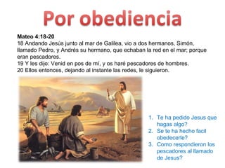 Mateo 4:18-20 18 Andando Jesús junto al mar de Galilea, vio a dos hermanos, Simón, llamado Pedro, y Andrés su hermano, que echaban la red en el mar; porque eran pescadores.  19 Y les dijo: Venid en pos de mí, y os haré pescadores de hombres.  20 Ellos entonces, dejando al instante las redes, le siguieron.  Te ha pedido Jesus que hagas algo? Se te ha hecho facil obedecerle? Como respondieron los pescadores al llamado de Jesus? 