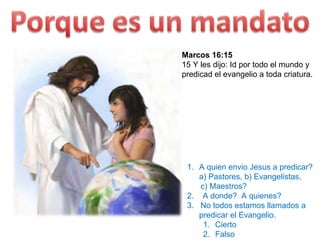 Marcos 16:15 15 Y les dijo: Id por todo el mundo y predicad el evangelio a toda criatura. Hechos 4:19-20  19 Mas Pedro y Juan respondieron diciéndoles: Juzgad si es justo delante de Dios obedecer a vosotros antes que a Dios;    20 porque no podemos dejar de decir lo que hemos visto y oído. A quien envio Jesus a predicar?  a) Pastores, b) Evangelistas,  c) Maestros? 2.  A donde?  A quienes? 3.  No todos estamos llamados a predicar el Evangelio. Cierto Falso 