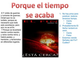   6 Y oiréis de guerras y rumores de guerras; mirad que no os turbéis, porque es necesario que todo esto acontezca; pero aún no es el fin.    7 Porque se levantará nación contra nación, y reino contra reino; y habrá pestes, y hambres, y terremotos en diferentes lugares.  22 Y si aquellos días no fuesen acortados, nadie sería salvo; mas por causa de los escogidos, aquellos días serán acortados. No hay prisa para predicar, todavia tenemos tiempo. Cierto Falso Probablemente El Señor tardará en venir. Cierto Falso Estamos viendo Señales del Fin?  Cuáles? 