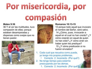 Mateo 9:36  36 Y al ver las multitudes, tuvo compasión de ellas; porque estaban desamparadas y dispersas como ovejas que no tienen pastor. Romanos 10:13-15 13 porque todo aquel que invocare el nombre del Señor, será salvo. 14 ¿Cómo, pues, invocarán a aquel en el cual no han creído? ¿Y cómo creerán en aquel de quien no han oído? ¿Y cómo oirán sin haber quien les predique?  15 ¿Y cómo predicarán si no fueren enviados?  Cada cual que resuelva como pueda, yo tengo mis propios problemas. Correcto  2. Incorrecto  (Por qué?) No tengo tiempo para estarme preocupando por los demas. Correcto  2. Incorrecto  (Por qué?) 
