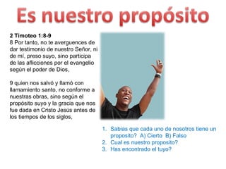 2 Timoteo 1:8-9 8 Por tanto, no te averguences de dar testimonio de nuestro Señor, ni de mí, preso suyo, sino participa de las aflicciones por el evangelio según el poder de Dios,  9 quien nos salvó y llamó con llamamiento santo, no conforme a nuestras obras, sino según el propósito suyo y la gracia que nos fue dada en Cristo Jesús antes de los tiempos de los siglos, Sabias que cada uno de nosotros tiene un proposito?  A) Cierto  B) Falso Cual es nuestro proposito? Has encontrado el tuyo? 