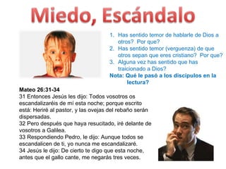 Mateo 26:31-34  31 Entonces Jesús les dijo: Todos vosotros os escandalizaréis de mí esta noche; porque escrito está: Heriré al pastor, y las ovejas del rebaño serán dispersadas. 32 Pero después que haya resucitado, iré delante de vosotros a Galilea. 33 Respondiendo Pedro, le dijo: Aunque todos se escandalicen de ti, yo nunca me escandalizaré.  34 Jesús le dijo: De cierto te digo que esta noche, antes que el gallo cante, me negarás tres veces.  Has sentido temor de hablarle de Dios a otros?  Por que? Has sentido temor (verguenza) de que otros sepan que eres cristiano?  Por que? Alguna vez has sentido que has traicionado a Dios? Nota: Qué le pasó a los discípulos en la  lectura? 