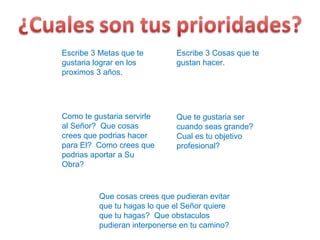 Escribe 3 Metas que te gustaria lograr en los proximos 3 años. Escribe 3 Cosas que te gustan hacer. Que te gustaria ser cuando seas grande? Cual es tu objetivo profesional? Como te gustaria servirle al Señor?  Que cosas crees que podrias hacer para El?  Como crees que podrias aportar a Su Obra? Que cosas crees que pudieran evitar que tu hagas lo que el Señor quiere que tu hagas?  Que obstaculos pudieran interponerse en tu camino? 