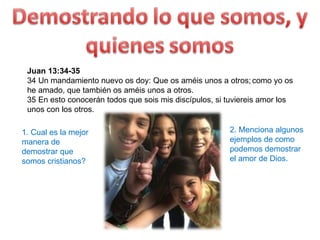 Juan 13:34-35  34 Un mandamiento nuevo os doy: Que os améis unos a otros;   como yo os he amado, que también os améis unos a otros.  35 En esto conocerán todos que sois mis discípulos, si tuviereis amor los unos con los otros.  1. Cual es la mejor manera de demostrar que somos cristianos? 2. Menciona algunos ejemplos de como podemos demostrar el amor de Dios. 