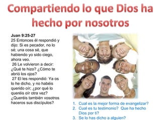 Juan 9:25-27  25 Entonces él respondió y dijo: Si es pecador, no lo sé; una cosa sé, que habiendo yo sido ciego, ahora veo.    26 Le volvieron a decir: ¿Qué te hizo? ¿Cómo te abrió los ojos?    27 El les respondió: Ya os lo he dicho, y no habéis querido oír; ¿por qué lo queréis oír otra vez? ¿Queréis también vosotros haceros sus discípulos?  Cual es la mejor forma de evangelizar? Cual es tu testimonio?  Que ha hecho Dios por ti? Se lo has dicho a alguien? 