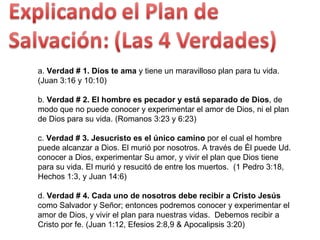 a.  Verdad # 1. Dios te ama  y tiene un maravilloso plan para tu vida. (Juan 3:16 y 10:10)  b.  Verdad # 2. El hombre es pecador y está separado de Dios , de modo que no puede conocer y experimentar el amor de Dios, ni el plan de Dios para su vida. (Romanos 3:23 y 6:23)  c.  Verdad # 3. Jesucristo es el único camino  por el cual el hombre puede alcanzar a Dios. El murió por nosotros. A través de Él puede Ud. conocer a Dios, experimentar Su amor, y vivir el plan que Dios tiene para su vida. El murió y resucitó de entre los muertos.  (1 Pedro 3:18, Hechos 1:3, y Juan 14:6)  d.  Verdad # 4. Cada uno de nosotros debe recibir a Cristo Jesús  como Salvador y Señor; entonces podremos conocer y experimentar el amor de Dios, y vivir el plan para nuestras vidas.  Debemos recibir a Cristo por fe. (Juan 1:12, Efesios 2:8,9 & Apocalipsis 3:20) 