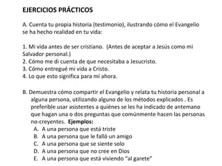 EJERCICIOS PRÁCTICOS A. Cuenta tu propia historia (testimonio), ilustrando cómo el Evangelio se ha hecho realidad en tu vida:  1. Mi vida antes de ser cristiano.  (Antes de aceptar a Jesús como mi Salvador personal.) 2. Cómo me di cuenta de que necesitaba a Jesucristo.  3. Cómo entregué mi vida a Cristo.  4. Lo que esto significa para mí ahora.  B. Demuestra cómo compartir el Evangelio y relata tu historia personal a alguna persona, utilizando alguno de los métodos explicados . Es preferible usar asistentes a quiénes se les ha indicado de antemano que hagan una o dos preguntas que comúnmente hacen las personas no-creyentes.  Ejemplos: A una persona que está triste A una persona que le falló un amigo  A una persona que se siente solo A una persona que no cree en Dios A una persona que está viviendo “al garete” 