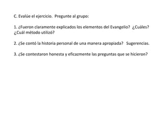 C. Evalúe el ejercicio.  Pregunte al grupo:  1. ¿Fueron claramente explicados los elementos del Evangelio?  ¿ Cuáles?  ¿ Cuál método utilizó? 2. ¿Se contó la historia personal de una manera apropiada?  Sugerencias. 3. ¿Se contestaron honesta y eficazmente las preguntas que se hicieron?  