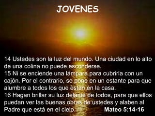 14 Ustedes son la luz del mundo. Una ciudad en lo alto de una colina no puede esconderse. 15 Ni se enciende una lámpara para cubrirla con un cajón. Por el contrario, se pone en un estante para que alumbre a todos los que están en la casa. 16 Hagan brillar su luz delante de todos, para que ellos puedan ver las buenas obras de ustedes y alaben al Padre que está en el cielo.  Mateo 5:14-16 JOVENES 