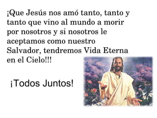 ¡Que Jesús nos amó tanto, tanto y tanto que vino al mundo a morir por nosotros y si nosotros le aceptamos como nuestro Salvador, tendremos Vida Eterna en el Cielo!!! ¡ Todos Juntos! 