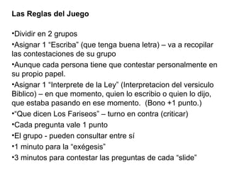 Las Reglas del Juego   Dividir en 2 grupos Asignar 1 “Escriba” (que tenga buena letra) – va a recopilar las contestaciones de su grupo Aunque cada persona tiene que contestar personalmente en su propio papel. Asignar 1 “Interprete de la Ley” (Interpretacion del versiculo Biblico) – en que momento, quien lo escribio o quien lo dijo, que estaba pasando en ese momento.  (Bono +1 punto.) “ Que dicen Los Fariseos” – turno en contra (criticar) Cada pregunta vale 1 punto El grupo - pueden consultar entre sí 1 minuto para la “exégesis” 3 minutos para contestar las preguntas de cada “slide” 