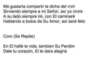 Me gustaría compartir la dicha del vivir Sirviendo siempre a mi Señor, así yo viviré A su lado siempre iré, con El caminaré Hablando a todos de Su Amor, así seré feliz Coro (Se Repite) En El hallé la vida, tambien Su Perdón Dale tu corazón, El te dara alegría 
