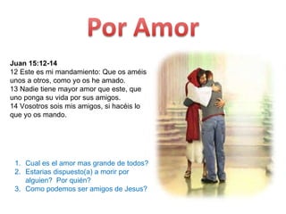 Juan 15:12-14 12 Este es mi mandamiento: Que os améis unos a otros, como yo os he amado.  13 Nadie tiene mayor amor que este, que uno ponga su vida por sus amigos.  14 Vosotros sois mis amigos, si hacéis lo que yo os mando.  Cual es el amor mas grande de todos? Estarias dispuesto(a) a morir por alguien?  Por quién? Como podemos ser amigos de Jesus? 