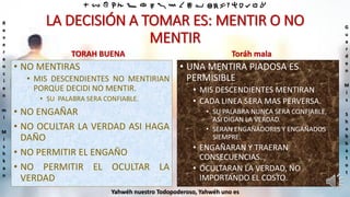 ‫ת‬ ‫ש‬ ‫ר‬ ‫ק‬ ‫צ‬ ‫פ‬ ‫ע‬ ‫ס‬ ‫נ‬ ‫מ‬ ‫ל‬ ‫כ‬ ‫י‬ ‫ט‬ ‫ח‬ ‫ז‬ ‫ו‬ ‫ה‬ ‫ד‬ ‫ג‬ ‫ב‬ ‫א‬
R
e
v
e
r
e
n
c
i
e
n
m
i
M
i
s
h
k
a
n
G
u
a
r
d
e
n
M
i
s
S
h
a
b
b
a
t
o
t
Yahwéh nuestro Todopoderoso, Yahwéh uno es
LA DECISIÓN A TOMAR ES: MENTIR O NO
MENTIR
TORAH BUENA
• NO MENTIRAS
• MIS DESCENDIENTES NO MENTIRIAN
PORQUE DECIDI NO MENTIR.
• SU PALABRA SERA CONFIABLE.
• NO ENGAÑAR
• NO OCULTAR LA VERDAD ASI HAGA
DAÑO
• NO PERMITIR EL ENGAÑO
• NO PERMITIR EL OCULTAR LA
VERDAD
Toráh mala
• UNA MENTIRA PIADOSA ES
PERMISIBLE
• MIS DESCENDIENTES MENTIRAN
• CADA LINEA SERA MAS PERVERSA.
• SU PALABRA NUNCA SERA CONFIABLE,
ASI DIGAN LA VERDAD.
• SERAN ENGAÑADORES Y ENGAÑADOS
SIEMPRE.
• ENGAÑARAN Y TRAERAN
CONSECUENCIAS.
• OCULTARAN LA VERDAD, NO
IMPORTANDO EL COSTO.
 