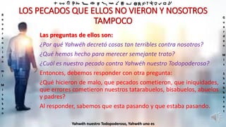 ‫ת‬ ‫ש‬ ‫ר‬ ‫ק‬ ‫צ‬ ‫פ‬ ‫ע‬ ‫ס‬ ‫נ‬ ‫מ‬ ‫ל‬ ‫כ‬ ‫י‬ ‫ט‬ ‫ח‬ ‫ז‬ ‫ו‬ ‫ה‬ ‫ד‬ ‫ג‬ ‫ב‬ ‫א‬
R
e
v
e
r
e
n
c
i
e
n
m
i
M
i
s
h
k
a
n
G
u
a
r
d
e
n
M
i
s
S
h
a
b
b
a
t
o
t
Yahwéh nuestro Todopoderoso, Yahwéh uno es
LOS PECADOS QUE ELLOS NO VIERON Y NOSOTROS
TAMPOCO
Las preguntas de ellos son:
¿Por qué Yahwéh decretó cosas tan terribles contra nosotros?
¿Qué hemos hecho para merecer semejante trato?
¿Cuál es nuestro pecado contra Yahwéh nuestro Todopoderoso?
Entonces, debemos responder con otra pregunta:
¿Qué hicieron de malo, que pecados cometieron, que iniquidades,
que errores cometieron nuestros tatarabuelos, bisabuelos, abuelos
y padres?
Al responder, sabemos que esta pasando y que estaba pasando.
 