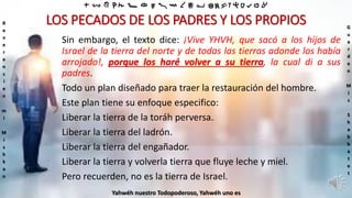 ‫ת‬ ‫ש‬ ‫ר‬ ‫ק‬ ‫צ‬ ‫פ‬ ‫ע‬ ‫ס‬ ‫נ‬ ‫מ‬ ‫ל‬ ‫כ‬ ‫י‬ ‫ט‬ ‫ח‬ ‫ז‬ ‫ו‬ ‫ה‬ ‫ד‬ ‫ג‬ ‫ב‬ ‫א‬
R
e
v
e
r
e
n
c
i
e
n
m
i
M
i
s
h
k
a
n
G
u
a
r
d
e
n
M
i
s
S
h
a
b
b
a
t
o
t
Yahwéh nuestro Todopoderoso, Yahwéh uno es
LOS PECADOS DE LOS PADRES Y LOS PROPIOS
Sin embargo, el texto dice: ¡Vive YHVH, que sacó a los hijos de
Israel de la tierra del norte y de todas las tierras adonde los había
arrojado!, porque los haré volver a su tierra, la cual di a sus
padres.
Todo un plan diseñado para traer la restauración del hombre.
Este plan tiene su enfoque especifico:
Liberar la tierra de la toráh perversa.
Liberar la tierra del ladrón.
Liberar la tierra del engañador.
Liberar la tierra y volverla tierra que fluye leche y miel.
Pero recuerden, no es la tierra de Israel.
 