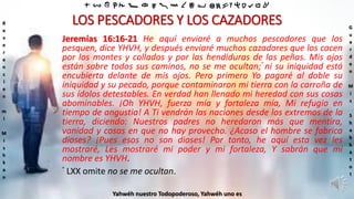 ‫ת‬ ‫ש‬ ‫ר‬ ‫ק‬ ‫צ‬ ‫פ‬ ‫ע‬ ‫ס‬ ‫נ‬ ‫מ‬ ‫ל‬ ‫כ‬ ‫י‬ ‫ט‬ ‫ח‬ ‫ז‬ ‫ו‬ ‫ה‬ ‫ד‬ ‫ג‬ ‫ב‬ ‫א‬
R
e
v
e
r
e
n
c
i
e
n
m
i
M
i
s
h
k
a
n
G
u
a
r
d
e
n
M
i
s
S
h
a
b
b
a
t
o
t
Yahwéh nuestro Todopoderoso, Yahwéh uno es
LOS PESCADORES Y LOS CAZADORES
Jeremías 16:16-21 He aquí enviaré a muchos pescadores que los
pesquen, dice YHVH, y después enviaré muchos cazadores que los cacen
por los montes y collados y por las hendiduras de las peñas. Mis ojos
están sobre todos sus caminos, no se me ocultan;° ni su iniquidad está
encubierta delante de mis ojos. Pero primero Yo pagaré al doble su
iniquidad y su pecado, porque contaminaron mi tierra con la carroña de
sus ídolos detestables. En verdad han llenado mi heredad con sus cosas
abominables. ¡Oh YHVH, fuerza mía y fortaleza mía, Mi refugio en
tiempo de angustia! A Ti vendrán las naciones desde los extremos de la
tierra, diciendo: Nuestros padres no heredaron más que mentira,
vanidad y cosas en que no hay provecho. ¿Acaso el hombre se fabrica
dioses? ¡Pues esos no son dioses! Por tanto, he aquí esta vez les
mostraré, Les mostraré mi poder y mi fortaleza, Y sabrán que mi
nombre es YHVH.
° LXX omite no se me ocultan.
 