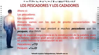‫ת‬ ‫ש‬ ‫ר‬ ‫ק‬ ‫צ‬ ‫פ‬ ‫ע‬ ‫ס‬ ‫נ‬ ‫מ‬ ‫ל‬ ‫כ‬ ‫י‬ ‫ט‬ ‫ח‬ ‫ז‬ ‫ו‬ ‫ה‬ ‫ד‬ ‫ג‬ ‫ב‬ ‫א‬
R
e
v
e
r
e
n
c
i
e
n
m
i
M
i
s
h
k
a
n
G
u
a
r
d
e
n
M
i
s
S
h
a
b
b
a
t
o
t
Yahwéh nuestro Todopoderoso, Yahwéh uno es
LOS PESCADORES Y LOS CAZADORES
Ahora si:
Los pescadores
Los cazadores
Primero vamos con los que de pronto conoceríamos: los
pescadores.
El texto dice: He aquí enviaré a muchos pescadores que los
pesquen, dice YHVH
Algo de especial importancia es la construcción de la palabra, pues
en hebreo aparece igual pescar y pescador, solo que en este texto
en paleo hebreo la construcción es así:
Pescadores: ‫דוג‬
Pesquen: ‫דיג‬
 