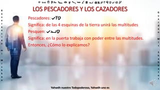 ‫ת‬ ‫ש‬ ‫ר‬ ‫ק‬ ‫צ‬ ‫פ‬ ‫ע‬ ‫ס‬ ‫נ‬ ‫מ‬ ‫ל‬ ‫כ‬ ‫י‬ ‫ט‬ ‫ח‬ ‫ז‬ ‫ו‬ ‫ה‬ ‫ד‬ ‫ג‬ ‫ב‬ ‫א‬
R
e
v
e
r
e
n
c
i
e
n
m
i
M
i
s
h
k
a
n
G
u
a
r
d
e
n
M
i
s
S
h
a
b
b
a
t
o
t
Yahwéh nuestro Todopoderoso, Yahwéh uno es
LOS PESCADORES Y LOS CAZADORES
Pescadores: ‫דוג‬
Significa: de las 4 esquinas de la tierra unirá las multitudes
Pesquen: ‫דיג‬
Significa: en la puerta trabaja con poder entre las multitudes.
Entonces, ¿Cómo lo explicamos?
 