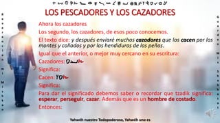 ‫ת‬ ‫ש‬ ‫ר‬ ‫ק‬ ‫צ‬ ‫פ‬ ‫ע‬ ‫ס‬ ‫נ‬ ‫מ‬ ‫ל‬ ‫כ‬ ‫י‬ ‫ט‬ ‫ח‬ ‫ז‬ ‫ו‬ ‫ה‬ ‫ד‬ ‫ג‬ ‫ב‬ ‫א‬
R
e
v
e
r
e
n
c
i
e
n
m
i
M
i
s
h
k
a
n
G
u
a
r
d
e
n
M
i
s
S
h
a
b
b
a
t
o
t
Yahwéh nuestro Todopoderoso, Yahwéh uno es
LOS PESCADORES Y LOS CAZADORES
Ahora los cazadores
Los segundo, los cazadores, de esos poco conocemos.
El texto dice: y después enviaré muchos cazadores que los cacen por los
montes y collados y por las hendiduras de las peñas.
Igual que el anterior, o mejor muy cercano en su escritura:
Cazadores: ‫צ‬‫יד‬
Significa:
Cacen: ‫צ‬‫דו‬
Significa:
Para dar el significado debemos saber o recordar que tzadik significa:
esperar, perseguir, cazar. Además que es un hombre de costado.
Entonces:
 