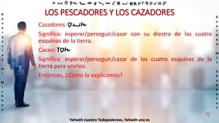 ‫ת‬ ‫ש‬ ‫ר‬ ‫ק‬ ‫צ‬ ‫פ‬ ‫ע‬ ‫ס‬ ‫נ‬ ‫מ‬ ‫ל‬ ‫כ‬ ‫י‬ ‫ט‬ ‫ח‬ ‫ז‬ ‫ו‬ ‫ה‬ ‫ד‬ ‫ג‬ ‫ב‬ ‫א‬
R
e
v
e
r
e
n
c
i
e
n
m
i
M
i
s
h
k
a
n
G
u
a
r
d
e
n
M
i
s
S
h
a
b
b
a
t
o
t
Yahwéh nuestro Todopoderoso, Yahwéh uno es
LOS PESCADORES Y LOS CAZADORES
Cazadores: ‫ציד‬
Significa: esperar/perseguir/cazar con su diestra de las cuatro
esquinas de la tierra.
Cacen: ‫צדו‬
Significa: esperar/perseguir/cazar de las cuatro esquinas de la
tierra para unirlos.
Entonces, ¿Cómo lo explicamos?
 