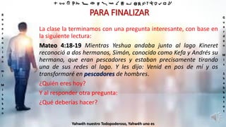 ‫ת‬ ‫ש‬ ‫ר‬ ‫ק‬ ‫צ‬ ‫פ‬ ‫ע‬ ‫ס‬ ‫נ‬ ‫מ‬ ‫ל‬ ‫כ‬ ‫י‬ ‫ט‬ ‫ח‬ ‫ז‬ ‫ו‬ ‫ה‬ ‫ד‬ ‫ג‬ ‫ב‬ ‫א‬
R
e
v
e
r
e
n
c
i
e
n
m
i
M
i
s
h
k
a
n
G
u
a
r
d
e
n
M
i
s
S
h
a
b
b
a
t
o
t
Yahwéh nuestro Todopoderoso, Yahwéh uno es
PARA FINALIZAR
La clase la terminamos con una pregunta interesante, con base en
la siguiente lectura:
Mateo 4:18-19 Mientras Yeshua andaba junto al lago Kineret
reconoció a dos hermanos, Simón, conocido como Kefa y Andrés su
hermano, que eran pescadores y estaban precisamente tirando
una de sus redes al lago. Y les dijo: Venid en pos de mí y os
transformaré en pescadores de hombres.
¿Quién eres hoy?
Y al responder otra pregunta:
¿Qué deberías hacer?
 