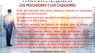 ‫ת‬ ‫ש‬ ‫ר‬ ‫ק‬ ‫צ‬ ‫פ‬ ‫ע‬ ‫ס‬ ‫נ‬ ‫מ‬ ‫ל‬ ‫כ‬ ‫י‬ ‫ט‬ ‫ח‬ ‫ז‬ ‫ו‬ ‫ה‬ ‫ד‬ ‫ג‬ ‫ב‬ ‫א‬
R
e
v
e
r
e
n
c
i
e
n
m
i
M
i
s
h
k
a
n
G
u
a
r
d
e
n
M
i
s
S
h
a
b
b
a
t
o
t
Yahwéh nuestro Todopoderoso, Yahwéh uno es
LOS PESCADORES Y LOS CAZADORES
Antes de comenzar esta parte, debemos entender la mentalidad
de quien escribía los textos.
Cuando usted busca por ejemplo la palabra pescador, la encuentra
10 veces en la Reina Valera.
Tiene sus variantes en hebreo, es verdad, pero el detalle es
entender la palabra cuando la usaron, en el contexto.
En nuestras culturas latinas, llenas de deportistas de alto
rendimiento existen unos buscadores de talentos o caza talentos.
En las culturas como las suramericanas, donde hay tanto chico que
quiere ser futbolista, usted se encuentra pescadores, hombres que
echan sus redes en grupos de estos chicos, que en un proceso bien
intencionado, se someten a de todo por lograr ser parte del
 