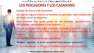 ‫ת‬ ‫ש‬ ‫ר‬ ‫ק‬ ‫צ‬ ‫פ‬ ‫ע‬ ‫ס‬ ‫נ‬ ‫מ‬ ‫ל‬ ‫כ‬ ‫י‬ ‫ט‬ ‫ח‬ ‫ז‬ ‫ו‬ ‫ה‬ ‫ד‬ ‫ג‬ ‫ב‬ ‫א‬
R
e
v
e
r
e
n
c
i
e
n
m
i
M
i
s
h
k
a
n
G
u
a
r
d
e
n
M
i
s
S
h
a
b
b
a
t
o
t
Yahwéh nuestro Todopoderoso, Yahwéh uno es
LOS PESCADORES Y LOS CAZADORES
Equipo de marca o de renombre.
Así que de alguna manera el modelo de pescador esta establecido
en áreas como los deportes.
Pero también hay quien pesca en rio revuelto, aprovechando
dificultades, necesidades y mas asuntos.
Así que la palabra pescador o cazador es usada y aplicada según el
contexto, y de acuerdo a este contexto es que se debe entender la
palabra.
Yeshua dijo a algunos de sus seguidores:
Vengan, síganme, ¡y yo les enseñaré cómo pescar personas!
El, no hablaba por si mismo, el hablaba lo que estaba ya escrito.
 