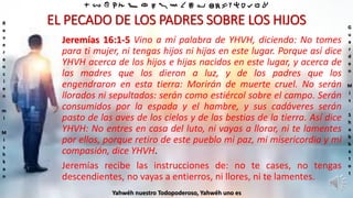 ‫ת‬ ‫ש‬ ‫ר‬ ‫ק‬ ‫צ‬ ‫פ‬ ‫ע‬ ‫ס‬ ‫נ‬ ‫מ‬ ‫ל‬ ‫כ‬ ‫י‬ ‫ט‬ ‫ח‬ ‫ז‬ ‫ו‬ ‫ה‬ ‫ד‬ ‫ג‬ ‫ב‬ ‫א‬
R
e
v
e
r
e
n
c
i
e
n
m
i
M
i
s
h
k
a
n
G
u
a
r
d
e
n
M
i
s
S
h
a
b
b
a
t
o
t
Yahwéh nuestro Todopoderoso, Yahwéh uno es
EL PECADO DE LOS PADRES SOBRE LOS HIJOS
Jeremías 16:1-5 Vino a mí palabra de YHVH, diciendo: No tomes
para ti mujer, ni tengas hijos ni hijas en este lugar. Porque así dice
YHVH acerca de los hijos e hijas nacidos en este lugar, y acerca de
las madres que los dieron a luz, y de los padres que los
engendraron en esta tierra: Morirán de muerte cruel. No serán
llorados ni sepultados: serán como estiércol sobre el campo. Serán
consumidos por la espada y el hambre, y sus cadáveres serán
pasto de las aves de los cielos y de las bestias de la tierra. Así dice
YHVH: No entres en casa del luto, ni vayas a llorar, ni te lamentes
por ellos, porque retiro de este pueblo mi paz, mi misericordia y mi
compasión, dice YHVH.
Jeremías recibe las instrucciones de: no te cases, no tengas
descendientes, no vayas a entierros, ni llores, ni te lamentes.
 