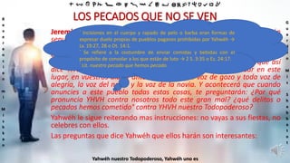 ‫ת‬ ‫ש‬ ‫ר‬ ‫ק‬ ‫צ‬ ‫פ‬ ‫ע‬ ‫ס‬ ‫נ‬ ‫מ‬ ‫ל‬ ‫כ‬ ‫י‬ ‫ט‬ ‫ח‬ ‫ז‬ ‫ו‬ ‫ה‬ ‫ד‬ ‫ג‬ ‫ב‬ ‫א‬
R
e
v
e
r
e
n
c
i
e
n
m
i
M
i
s
h
k
a
n
G
u
a
r
d
e
n
M
i
s
S
h
a
b
b
a
t
o
t
Yahwéh nuestro Todopoderoso, Yahwéh uno es
LOS PECADOS QUE NO SE VEN
Jeremías 16:6-10 En esta tierra morirán grandes y pequeños, y no serán
sepultados ni llorados, ni por ellos se harán incisiones ni se raparán el
pelo,° ni partirán pan para consolar al que está de luto, ni le darán la
copa del consuelo por su padre o por su madre.° Y tampoco entres en la
casa del banquete para sentarte a comer y beber con ellos. Porque así
dice YHVH Sebaot, el Eterno de Israel: He aquí Yo haré cesar en este
lugar, en vuestros días y ante vosotros, toda voz de gozo y toda voz de
alegría, la voz del novio y la voz de la novia. Y acontecerá que cuando
anuncies a este pueblo todas estas cosas, te preguntarán: ¿Por qué
pronuncia YHVH contra nosotros todo este gran mal? ¿qué delitos o
pecados hemos cometido° contra YHVH nuestro Todopoderoso?
Yahwéh le sigue reiterando mas instrucciones: no vayas a sus fiestas, no
celebres con ellos.
Las preguntas que dice Yahwéh que ellos harán son interesantes:
° Incisiones en el cuerpo y rapado de pelo o barba eran formas de
expresar duelo propias de pueblos paganos prohibidas por Yahwéh →
Lv. 19:27, 28 o Dt. 14:1.
° Se refiere a la costumbre de enviar comidas y bebidas con el
propósito de consolar a los que están de luto → 2 S. 3:35 o Ez. 24:17.
° Lit. nuestro pecado que hemos pecado.
 