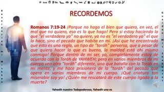 ‫ת‬ ‫ש‬ ‫ר‬ ‫ק‬ ‫צ‬ ‫פ‬ ‫ע‬ ‫ס‬ ‫נ‬ ‫מ‬ ‫ל‬ ‫כ‬ ‫י‬ ‫ט‬ ‫ח‬ ‫ז‬ ‫ו‬ ‫ה‬ ‫ד‬ ‫ג‬ ‫ב‬ ‫א‬
R
e
v
e
r
e
n
c
i
e
n
m
i
M
i
s
h
k
a
n
G
u
a
r
d
e
n
M
i
s
S
h
a
b
b
a
t
o
t
Yahwéh nuestro Todopoderoso, Yahwéh uno es
RECORDEMOS
Romanos 7:19-24 ¡Porque no hago el bien que quiero, en vez, el
mal que no quiero, eso es lo que hago! Pero si estoy haciendo lo
que "el verdadero yo" no quiere, ya no es "el verdadero yo" el que
lo hace, sino el pecado que habita en mí. ¡Así que he encontrado
que esto es una regla, un tipo de "toráh" perversa, que a pesar de
que quiero hacer lo que es bueno, la maldad está ahí mismo
conmigo! Porque dentro de mi ser, yo, completamente estoy de
acuerdo con la Toráh de YAHWEH; pero en varios miembros de mi
cuerpo veo otra "toráh" diferente, una que batalla con la Toráh en
mi mente, y me hace prisionero de la "toráh" del pecado que
opera en varios miembros de mi cuerpo. ¡Qué criatura tan
miserable soy yo! ¿Quién me rescatará de este cuerpo ligado a la
muerte?
 