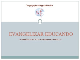 “ A MISSÃO EDUCATIVA SAGRADA FAMIÍLIA” EVANGELIZAR EDUCANDO  Congregação da Sagrada Família  
