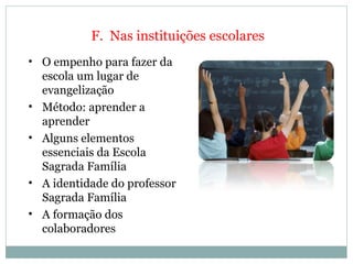 F.  Nas instituições escolares O empenho para fazer da escola um lugar de evangelização    Método: aprender a aprender   Alguns elementos essenciais da Escola Sagrada Família   A identidade do professor Sagrada Família   A formação dos colaboradores     