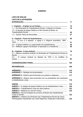 10
10
LISTA DE SIGLAS
LISTA DE ILUSTRAÇÕES
INTRODUÇÃO............................................................................................... 11
I – Capítulo – A Igreja vai ao Campo.......................................................... 15
1.1 - Os Sindicatos de Trabalhadores Rurais: a disputa no Campo.............. 16
1.2 - A atuação da Igreja Católica no Rio Grande do Norte: os
Trabalhadores Rurais.................................................................................... 20
1.3 – Seridó: Palco de discussões ................................................................ 27
II – Capítulo - Faces do Autoritarismo....................................................... 40
2.1 – “A cruz e a espada”: a Igreja e o Regime Autoritário: 1964 –
1979............................................................................................................... 41
2.2 – A Igreja Católica e a organização dos trabalhadores........................... 45
2.3 – Militares, Igreja e Sindicatos: a repressão e a resistência.................... 58
III – Capítulo - A luta sindical...................................................................... 70
3.1 – Nasce a bandeira sindical: os Sindicatos de Trabalhadores Rurais no
Seridó............................................................................................................. 71
3.2 – O avanço sindical na década de 1970 e os conflitos no
campo............................................................................................................ 95
CONSIDERAÇÕES FINAIS.......................................................................... 104
REFERÊNCIAS............................................................................................. 109
APÊNDICE.................................................................................................... 115
APÊNDICE 1 - Relação de entrevistados...................................................... 116
APÊNDICE 2 - Roteiro para Entrevista com padres e religiosos.................. 117
APÊNDICE 3 - Roteiro para entrevista com os presidentes dos sindicatos
e trabalhadores rurais.................................................................................... 118
ANEXO........................................................................................................... 119
ANEXO 1 – A relação da Igreja Católica com os trabalhadores rurais.......... 120
ANEXO 2 – Trabalhadores rurais em atos públicos...................................... 123
ANEXO 3 – Matérias do Jornal A Folha........................................................ 125
ANEXO 4 – Ata de fundação do primeiro sindicato dos trabalhadores
rurais no Seridó.............................................................................................. 132
ANEXO 5 – Histórico do Sindicato dos Trabalhadores Rurais de Caicó -
Participações Importantes nas Lutas Regionais, Estaduais e Nacionais...... 135
SUMÁRIO
 