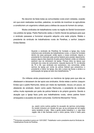 100
100
No decorrer da festa todas as comunidades rurais eram visitadas, ocasião
em que eram realizadas reuniões, palestras, no sentido de incentivar os agricultores
a constituírem um organismo voltado para a defesa da causa do homem do campo.
Muitos sindicatos de trabalhadores rurais na região do Seridó funcionaram
nos prédios da Igreja. Padre Raimundo cedeu o Centro Social da paróquia para que
o sindicato passasse a funcionar enquanto adquiria uma sede própria. Relata o
presidente do sindicato de trabalhadores rurais de Parelhas, o senhor Joaquim
Enéas Batista:
Quando o sindicato de Parelhas foi fundado a Igreja deu muita
cobertura aos sindicatos de trabalhadores rurais, o nosso foi fundado
dentro da casa paroquial, então apoio o nosso sindicato, depois o
presidente foi chamado pela polícia federal para prestar depoimento,
passou alguns dias depondo lá pela polícia federal, então os militares
pediram que se retirassem da Igreja. Porque dizia na época que
sindicato era coisa de comunismo, naquela época de 72, na década
de 70 e 80, que sindicato era subversivo, era comunista, então
saímos da Igreja por conta da polícia federal que pressionou o
presidente a retirar da Igreja, deu até o prazo de horas e ainda e a
participação da Igreja ao lado dos trabalhadores. 59
Os militares ainda pressionaram os membros da Igreja para que eles se
afastassem e deixassem de dar apoio aos sindicatos. Ainda relata o senhor Joaquim
Enéas que o padre Raimundo, talvez por medo da repressão, recuou um pouco, se
afastando do sindicato. Assim como padre Raimundo, o presidente do sindicato
sofreu muita repressão por parte da polícia federal e do próprio governo. Devido à
atuação que a Igreja fazia junto aos trabalhadores rurais, vários padres foram
ameaçados e acusados de serem comunista. Conforme Monsenhor Tércio,
eu, assim como outros padres fui acusado de sermos comunistas.
Eu recebi inclusive um recado de que, se eu entrasse em tal região
seria recebido à bala. Mas a gente podia trabalhar [...], veja toda
região não é tão fechada como o dono pensa, tinha o rádio para
59
Entrevista concedida à autora em 12/01/2007. Trabalhador rural e presidente atual do Sindicato de
Trabalhadores Rurais de Parelhas.
 