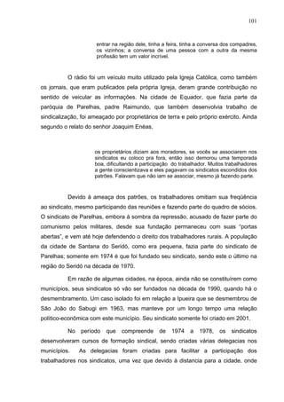 101
101
entrar na região dele, tinha a feira, tinha a conversa dos compadres,
os vizinhos; a conversa de uma pessoa com a outra da mesma
profissão tem um valor incrível.
O rádio foi um veículo muito utilizado pela Igreja Católica, como também
os jornais, que eram publicados pela própria Igreja, deram grande contribuição no
sentido de veicular as informações. Na cidade de Equador, que fazia parte da
paróquia de Parelhas, padre Raimundo, que também desenvolvia trabalho de
sindicalização, foi ameaçado por proprietários de terra e pelo próprio exército. Ainda
segundo o relato do senhor Joaquim Enéas,
os proprietários diziam aos moradores, se vocês se associarem nos
sindicatos eu coloco pra fora, então isso demorou uma temporada
boa, dificultando a participação do trabalhador. Muitos trabalhadores
a gente conscientizava e eles pagavam os sindicatos escondidos dos
patrões. Falavam que não iam se associar, mesmo já fazendo parte.
Devido à ameaça dos patrões, os trabalhadores omitiam sua freqüência
ao sindicato, mesmo participando das reuniões e fazendo parte do quadro de sócios.
O sindicato de Parelhas, embora à sombra da repressão, acusado de fazer parte do
comunismo pelos militares, desde sua fundação permaneceu com suas “portas
abertas”, e vem até hoje defendendo o direito dos trabalhadores rurais. A população
da cidade de Santana do Seridó, como era pequena, fazia parte do sindicato de
Parelhas; somente em 1974 é que foi fundado seu sindicato, sendo este o último na
região do Seridó na década de 1970.
Em razão de algumas cidades, na época, ainda não se constituírem como
municípios, seus sindicatos só vão ser fundados na década de 1990, quando há o
desmembramento. Um caso isolado foi em relação a Ipueira que se desmembrou de
São João do Sabugi em 1963, mas manteve por um longo tempo uma relação
político-econômica com este município. Seu sindicato somente foi criado em 2001.
No período que compreende de 1974 a 1978, os sindicatos
desenvolveram cursos de formação sindical, sendo criadas várias delegacias nos
municípios. As delegacias foram criadas para facilitar a participação dos
trabalhadores nos sindicatos, uma vez que devido à distancia para a cidade, onde
 
