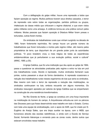 105
105
Com a deflagração do golpe militar, houve uma repressão a todos que
faziam oposição ao regime. Muitos políticos tiveram seus direitos cassados, o terror
da repressão caía sobre todas as organizações, partidos políticos ou grupos,
intelectuais da classe média que criticavam o regime ditatorial, e que eram vistos
pelos militares como uma ameaça. A violência tornou-se uma prática comum pelos
militares. Muitas pessoas que faziam oposição à Ditadura Militar foram presas e
torturadas, outras foram mortas.
Os sindicatos de trabalhadores rurais que vinham surgindo na década de
1960, foram fortemente reprimidos. No campo houve um grande número de
trabalhadores que foram torturados e mortos pelo regime militar, até mesmo pelos
proprietários de terra, que dispunham de um grande poder junto às autoridades
políticas. “O povo brasileiro viveu a mais trágica de todas as experiências
antidemocráticas que já perturbaram a sua evolução política, social e cultural”
(MINC, 1985, p.30).
A Igreja Católica, que foi uma instituição que deu apoio ao golpe de 1964,
passa a questionar as atrocidades praticadas pelo regime e entra na luta em prol
dos trabalhadores rurais. Devido à repressão, muitos sindicatos fecharam suas
portas, outros passaram a atuar de forma clandestina. A repressão ocasionara a
redução dos trabalhadores rurais nesses organismos de luta que seria os sindicatos.
Mas mesmo com todo o terror da repressão e redução das mobilizações, os
sindicatos continuaram na luta, embora recuando em alguns momentos. Os
sindicatos ressurgem apoiados por setores da Igreja Católica que se empenharam
na construção de uma resistência transformadora.
No Rio Grande do Norte, a Igreja se constituiu em uma força importante
na mobilização do homem do campo. A Arquidiocese articulou-se com os párocos
das Dioceses para que fosse desenvolvido esse trabalho em todo o Estado. Contou
com toda uma equipe de sindicalização, com o apoio do SAR, que foi criado por D.
Eugênio de Araújo Sales, que era bispo auxiliar na época, com o MEB, que
funcionava através das escolas radiofônicas, e ainda com a Escola de Serviço
Social, formando lideranças e enviando para as zonas rurais, dentre outros que
estavam envolvidos nesse trabalho.
 