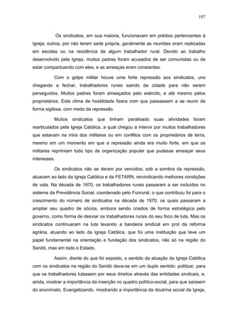 107
107
Os sindicatos, em sua maioria, funcionavam em prédios pertencentes à
Igreja; outros, por não terem sede própria, geralmente as reuniões eram realizadas
em escolas ou na residência de algum trabalhador rural. Devido ao trabalho
desenvolvido pela Igreja, muitos padres foram acusados de ser comunistas ou de
estar compactuando com eles, e as ameaças eram constantes.
Com o golpe militar houve uma forte repressão aos sindicatos, uns
chegando a fechar, trabalhadores rurais saindo da cidade para não serem
perseguidos. Muitos padres foram ameaçados pelo exército, e até mesmo pelos
proprietários. Este clima de hostilidade fizera com que passassem a se reunir de
forma sigilosa, com medo da repressão.
Muitos sindicatos que tinham paralisado suas atividades foram
rearticulados pela Igreja Católica, a qual chegou a intervir por muitos trabalhadores
que estavam na mira dos militares ou em conflitos com os proprietários de terra,
mesmo em um momento em que a repressão ainda era muito forte, em que os
militares reprimiam todo tipo de organização popular que pudesse ameaçar seus
interesses.
Os sindicatos não se deram por vencidos; sob a sombra da repressão,
atuavam ao lado da Igreja Católica e da FETARN, reivindicando melhores condições
de vida. Na década de 1970, os trabalhadores rurais passaram a ser incluídos no
sistema da Previdência Social, coordenado pelo Funrural, o que contribuiu foi para o
crescimento do número de sindicatos na década de 1970, os quais passaram a
ampliar seu quadro de sócios, embora sendo criados de forma estratégica pelo
governo, como forma de desviar os trabalhadores rurais do seu foco de luta. Mas os
sindicatos continuaram na luta levando a bandeira sindical em prol da reforma
agrária, atuando ao lado da Igreja Católica, que foi uma instituição que teve um
papel fundamental na orientação e fundação dos sindicatos, não só na região do
Seridó, mas em todo o Estado.
Assim, diante do que foi exposto, o sentido da atuação da Igreja Católica
com os sindicatos na região do Seridó dava-se em um duplo sentido: politizar, para
que os trabalhadores lutassem por seus direitos através das entidades sindicais, e,
ainda, mostrar a importância da inserção no quadro político-social, para que saíssem
do anonimato. Evangelizando, mostrando a importância da doutrina social da Igreja,
 
