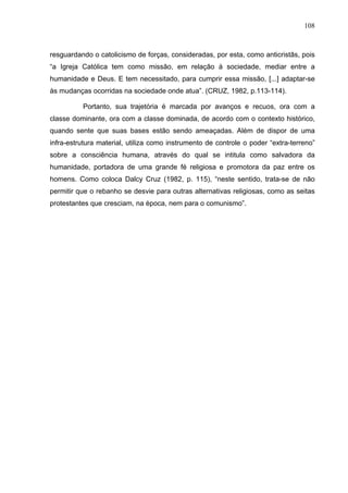108
108
resguardando o catolicismo de forças, consideradas, por esta, como anticristãs, pois
“a Igreja Católica tem como missão, em relação à sociedade, mediar entre a
humanidade e Deus. E tem necessitado, para cumprir essa missão, [...] adaptar-se
às mudanças ocorridas na sociedade onde atua”. (CRUZ, 1982, p.113-114).
Portanto, sua trajetória é marcada por avanços e recuos, ora com a
classe dominante, ora com a classe dominada, de acordo com o contexto histórico,
quando sente que suas bases estão sendo ameaçadas. Além de dispor de uma
infra-estrutura material, utiliza como instrumento de controle o poder “extra-terreno”
sobre a consciência humana, através do qual se intitula como salvadora da
humanidade, portadora de uma grande fé religiosa e promotora da paz entre os
homens. Como coloca Dalcy Cruz (1982, p. 115), “neste sentido, trata-se de não
permitir que o rebanho se desvie para outras alternativas religiosas, como as seitas
protestantes que cresciam, na época, nem para o comunismo”.
 