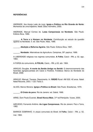 109
109
REFERÊNCIAS
ANDRADE, Ilza Araújo Leão de (org). Igreja e Política no Rio Grande do Norte:
Momentos de uma trajetória. Natal: Sebo Vermelho, 2000.
ANDRADE, Manuel Correia de. Lutas Camponesas no Nordeste. São Paulo:
Editora Ática, 1986.
______. A Terra e o Homem no Nordeste: Contribuição ao estudo da questão
agrária no Nordeste. 5. ed. São Paulo: Atlas, 1986.
______. Abolição a Reforma Agrária. São Paulo: Editora Ática, 1987.
______. Nordeste: Alternativas da Agricultura. Campinas, SP: papirus, 1988.
A LIBERDADE religiosa nos regimes comunistas. A Folha, Caicó - RN, p. 02, ago.
1964.
A FARSA do comunismo. A FOLHA, Caicó, - RN, p 02, abr. 1964.
ARAÚJO, Douglas. A morte do Sertão Antigo no Seridó: O desmoronamento das
fazendas agropecuaristas em Caicó e Florânia. Fortaleza: Banco do Nordeste do
Brasil, 2006.
ARAÚJO, Manuel, Tavares. Depoimento. In: RÁDIO Rural: AM 830: 40 anos. Natal:
Natal Records, 2003. 1 CD. Faixa 2.
ALVES, Marcio Moreira. Igreja e Política no Brasil. São Paulo: Brasiliense, 1979.
______. O Cristo do povo. Rio de Janeiro: ed. Sabiá, 1968.
ARNS, Dom Paulo Evaristo. Brasil Nunca Mais. 31ª ed.Petrópolis: Vozes, 2000.
AZEVEDO, Fernando Antônio. As Ligas Camponesas. Rio de Janeiro: Paz e Terra,
1982.
BARROS SOBRINHO. A utopia comunista do Brasil. A Folha, Caicó – RN, p. 02,
mar. 1964.
 