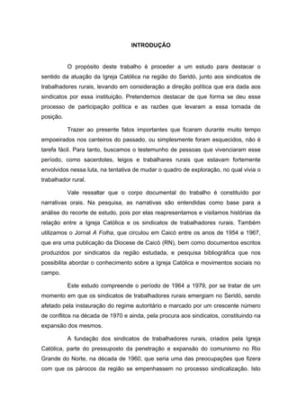 11
11
INTRODUÇÃO
O propósito deste trabalho é proceder a um estudo para destacar o
sentido da atuação da Igreja Católica na região do Seridó, junto aos sindicatos de
trabalhadores rurais, levando em consideração a direção política que era dada aos
sindicatos por essa instituição. Pretendemos destacar de que forma se deu esse
processo de participação política e as razões que levaram a essa tomada de
posição.
Trazer ao presente fatos importantes que ficaram durante muito tempo
empoeirados nos canteiros do passado, ou simplesmente foram esquecidos, não é
tarefa fácil. Para tanto, buscamos o testemunho de pessoas que vivenciaram esse
período, como sacerdotes, leigos e trabalhares rurais que estavam fortemente
envolvidos nessa luta, na tentativa de mudar o quadro de exploração, no qual vivia o
trabalhador rural.
Vale ressaltar que o corpo documental do trabalho é constituído por
narrativas orais. Na pesquisa, as narrativas são entendidas como base para a
análise do recorte de estudo, pois por elas reapresentamos e visitamos histórias da
relação entre a Igreja Católica e os sindicatos de trabalhadores rurais. Também
utilizamos o Jornal A Folha, que circulou em Caicó entre os anos de 1954 e 1967,
que era uma publicação da Diocese de Caicó (RN), bem como documentos escritos
produzidos por sindicatos da região estudada, e pesquisa bibliográfica que nos
possibilita abordar o conhecimento sobre a Igreja Católica e movimentos sociais no
campo.
Este estudo compreende o período de 1964 a 1979, por se tratar de um
momento em que os sindicatos de trabalhadores rurais emergiam no Seridó, sendo
afetado pela instauração do regime autoritário e marcado por um crescente número
de conflitos na década de 1970 e ainda, pela procura aos sindicatos, constituindo na
expansão dos mesmos.
A fundação dos sindicatos de trabalhadores rurais, criados pela Igreja
Católica, parte do pressuposto da penetração e expansão do comunismo no Rio
Grande do Norte, na década de 1960, que seria uma das preocupações que fizera
com que os párocos da região se empenhassem no processo sindicalização. Isto
 
