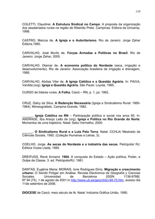 110
110
COLETTI, Claudinei. A Estrutura Sindical no Campo: A proposta da organização
dos assalariados rurais na região de Ribeirão Preto. Campinas: Editora da Unicamp,
1998.
CASTRO, Marcos de. A Igreja e o Autoritarismo. Rio de Janeiro: Jorge Zahar
Editora,1985.
CARVALHO, José Murilo de. Forças Armadas e Políticas no Brasil. Rio de
Janeiro: Jorge Zahar, 2005.
CARVALHO, Otamar de. A economia política do Nordeste (seca, irrigação e
desenvolvimento). Rio de Janeiro: Associação brasileira de irrigação e drenagem,
1988.
CARVALHO, Abdias Vilar de. A Igreja Católica e a Questão Agrária. In: PAIVA,
Vanilda.(org). Igreja e Questão Agrária. São Paulo: Loyola, 1985.
CURSO de líderes rurais. A Folha, Caicó – RN, p. 1, jul. 1962.
CRUZ, Dalcy da Silva. A Redenção Necessária (Igreja e Sindicalismo Rural: 1960-
1964). Mimeografado. Campina Grande, 1982.
______. Igreja Católica no RN – Participação política e social nos anos 60. In:
ANDRADE, Ilza Araújo Leão de (org). Igreja e Política no Rio Grande do Norte:
Momentos de uma trajetória. Natal: Sebo Vermelho, 2000.
______. O Sindicalismo Rural e a Luta Pela Terra. Natal: CCHLA/ Mestrado de
Ciências Sociais, 1992. (Coleção Humanas e Letras, 3).
COELHO, Jorge. As secas do Nordeste e a indústria das secas. Petrópolis/ RJ:
Editora Vozes Ltada, 1985.
DREIFUSS, René Armand. 1964: A conquista do Estado – Ação política, Poder, e
Golpe de Classe. 3. ed. Petrópolis/RJ: 1981.
DANTAS, Eugênia Maria; MORAIS, Ione Rodrigues Diniz. Migração e crescimento
urbano: O Seridó Potigar em Análise. Revista Electrónica de Geografía y Ciencias
Sociales. Universidad de Barcelona [ISSN 1138-9788]
Nº 94 (75), 1 de agosto de 2001.In http://www.ub.es/geocrit/sn-94-75.htm, acesso dia
11de setembro de 2006.
DIOCESE de Caicó: meio século de fé. Natal: Indústria Gráfica União, 1990.
 