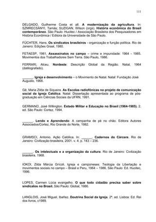 111
111
DELGADO, Guilherme Costa et all. A modernização da agricultura. In:
SZMRECSÁNYI, Tamás; SUZIGAN, Wilson (orgs). História econômica do Brasil
contemporâneo. São Paulo: Hucitec / Associação Brasileira dos Pesquisadores em
História Econômica / Editora da Universidade de São Paulo.
FÜCHTER, Hans. Os sindicatos brasileiros - organização e função política. Rio de
Janeiro: Edições Graal, 1980.
FETAESP, 1981. Assassinatos no campo – crime e impunidade: 1964 - 1985.
Movimentos dos Trabalhadores Sem Terra. São Paulo, 1986.
FERRARI, Alceu. Nordeste: Descrição Global da Região. Natal, 1964
(datilografado).
______. Igreja e desenvolvimento – o Movimento de Natal. Natal: Fundação José
Augusto, 1968.
Gê, Maria Zilda de Siqueira. As Escolas radiofônicas no projeto de comunicação
social da Igreja Católica. Natal: Dissertação apresentada ao programa de pós-
graduação em Ciências Sociais da UFRN, 1991.
GERMANO, José Willington. Estado Militar e Educação no Brasil (1964-1985). 2.
ed. São Paulo: Cortez, 1994.
______. Lendo e Aprendendo: A campanha de pé no chão. Editora Autores
Associados/Cortez, Rio Grande do Norte, 1982.
GRAMSCI, Antonio. Ação Católica. In: ______. Cadernos do Cárcere. Rio de
Janeiro: Civilização brasileira, 2001. v. 4, p. 143 – 236.
______. Os intelectuais e a organização da cultura. Rio de Janeiro: Civilização
brasileira, 1968.
IOKOI, Zilda Márcia Grícoli. Igreja e camponeses: Teologia da Libertação e
movimentos sociais no campo – Brasil e Peru, 1964 – 1986. São Paulo: Ed. Hucitec,
1996.
LOPES, Carmen Lúcia evangelho. O que todo cidadão precisa saber sobre
sindicatos no Brasil. São Paulo: Global, 1986.
LANGLOIS, José Miguel, Ibañez. Doutrina Social da Igreja. 2ª. ed. Lisboa: Ed. Rei
dos livros, c1989.
 