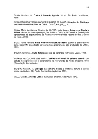 114
114
SILVA, Graziano da. O Que é Questão Agrária. 16. ed. São Paulo: brasiliense,
1990.
SINDICATO DOS TRABALHADORES RURAIS DE CAICÓ. Histórico do Sindicato
dos Trabalhadores Rurais de Caicó. CAICÓ, RN, [19 _ _ ?].
SILVA, Maria Auxiliadora Oliveira da. DUTRA, Neily Lopes. Caicó e a Ditadura
Militar: mortes, torturas e perseguições. Ceres – Campus de Caicó/RN, (Monografia
apresentado ao departamento de Historia da Universidade Federal do Rio Grande
do Norte), 2000.
SILVA, Paulo Palhano. Novo momento da luta pela terra: quando o patrão sai de
cena. Natal/RN: Dissertação apresentado ao programa de pós-graduação da UFRN,
1995.
SOUSA, Itamar de. A luta da Igreja contra os coronéis. Petrópolis: Vozes, 1982.
SOARES NETO, Cícero José Alves. O Seridó e “os votos de porteira batida”: um
estudo monográfico sobre o coronelismo no Rio Grande do Norte. Unicamp, 1984
(Dissertação de mestrado).
SERBIN, Kenneth, P. Diálogos na sombra: bispos e militares, tortura e justiça
social na ditadura. São Paulo: Companhia das Letras, 2001.
VELIZ, Cláudio. América Latina - Estruturas em crise. São Paulo: 1970.
 