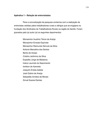 116
116
Apêndice 1 – Relação de entrevistados
Para a concretização da pesquisa contamos com a realização de
entrevistas cedidas pelos trabalhadores rurais e clérigos que se engajara na
fundação dos Sindicatos de Trabalhadores Rurais na região do Seridó. Foram
gravados pelo (a) autor (a) os seguintes depoimentos:
Monsenhor Ausônio Tércio de Araújo
Monsenhor Ernesto Espínola
Monsenhor Raimundo Sérvulo da Silva
Antonio Marcelino dos Santos
Bento de Araújo
Cristino Jerônimo da Silva
Expedito Jorge de Medeiros
Inácio Laurindo do Nascimento
Ionilson de Azevedo
Joaquim Enéas batista
José Ozério de Araújo
Sebastião Arnóbio de Morais
Sinval Soares Dantas
 